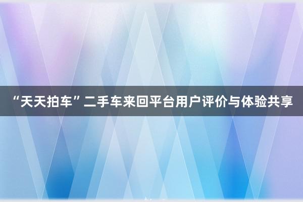 “天天拍车”二手车来回平台用户评价与体验共享